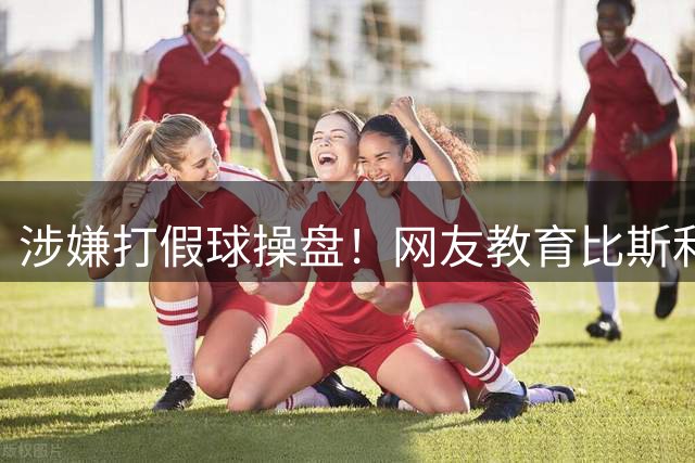 涉嫌打假球操盘！网友教育比斯利：赌钱的时候 赌注其实不止是钱