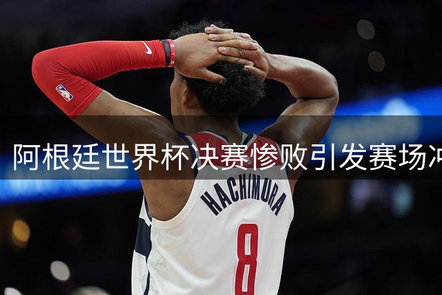 阿根廷世界杯决赛惨败引发赛场冲突，网友直呼输人又输球